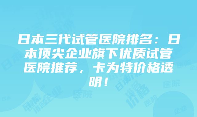 日本三代试管医院排名：日本顶尖企业旗下优质试管医院推荐，卡为特价格透明！