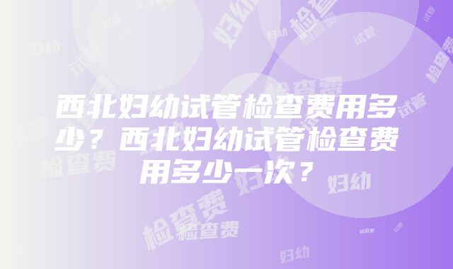 西北妇幼试管检查费用多少？西北妇幼试管检查费用多少一次？