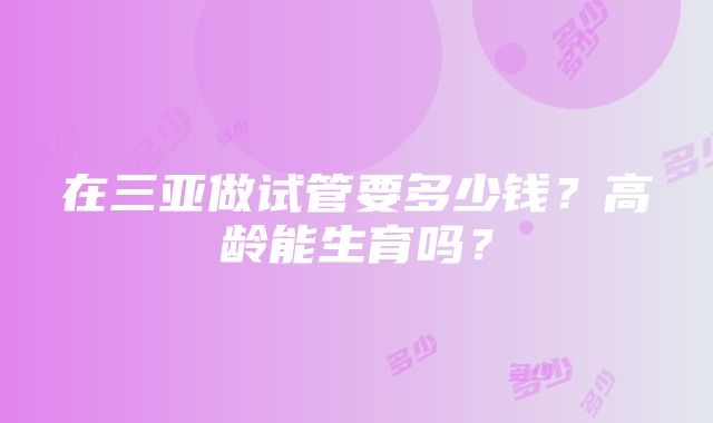 在三亚做试管要多少钱？高龄能生育吗？