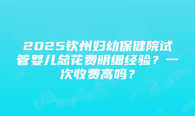 2025钦州妇幼保健院试管婴儿总花费明细经验？一次收费高吗？