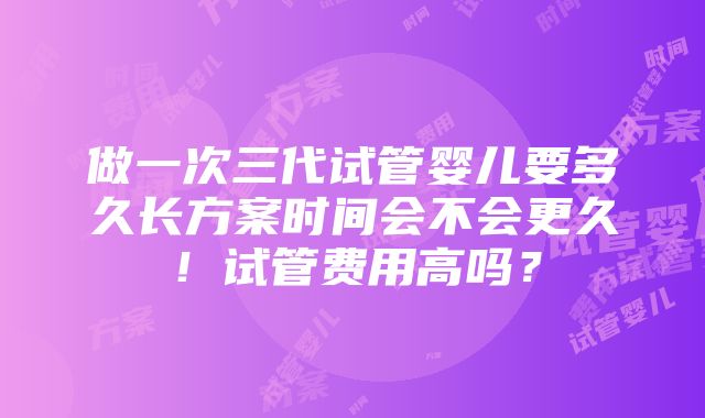 做一次三代试管婴儿要多久长方案时间会不会更久！试管费用高吗？