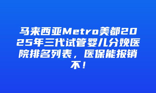 马来西亚Metro美都2025年三代试管婴儿分娩医院排名列表，医保能报销不！