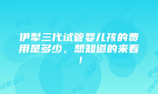 伊犁三代试管婴儿孩的费用是多少，想知道的来看！