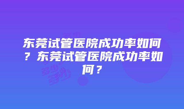 东莞试管医院成功率如何？东莞试管医院成功率如何？