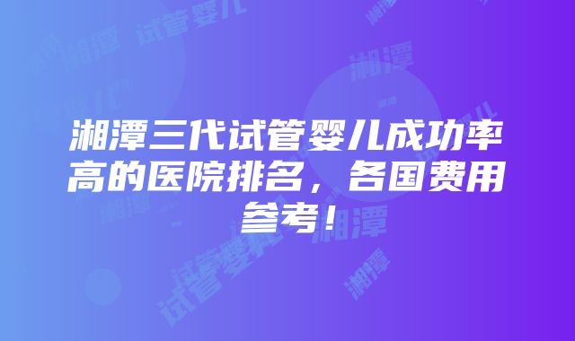 湘潭三代试管婴儿成功率高的医院排名，各国费用参考！