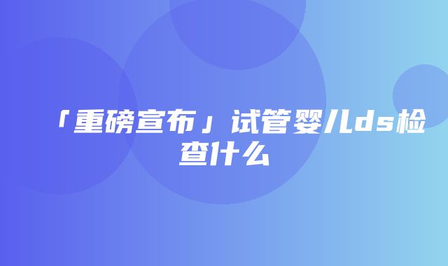 「重磅宣布」试管婴儿ds检查什么