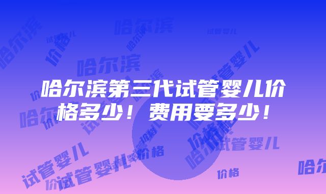 哈尔滨第三代试管婴儿价格多少！费用要多少！