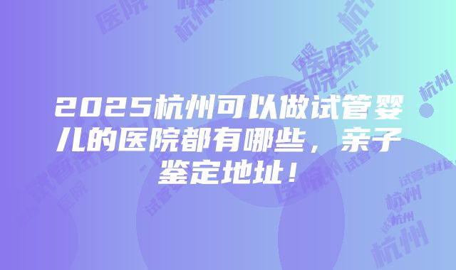 2025杭州可以做试管婴儿的医院都有哪些，亲子鉴定地址！