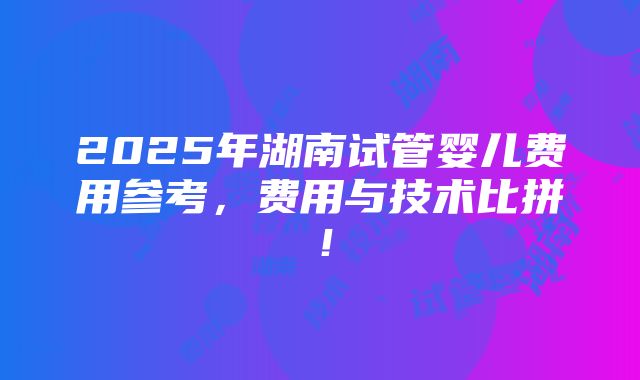 2025年湖南试管婴儿费用参考，费用与技术比拼！