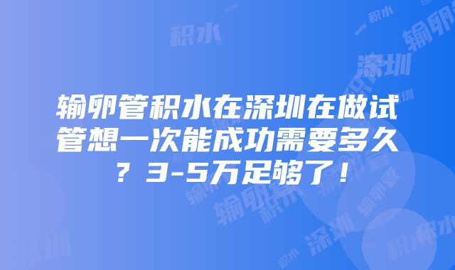 输卵管积水在深圳在做试管想一次能成功需要多久？3-5万足够了！