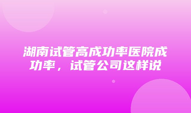 湖南试管高成功率医院成功率，试管公司这样说