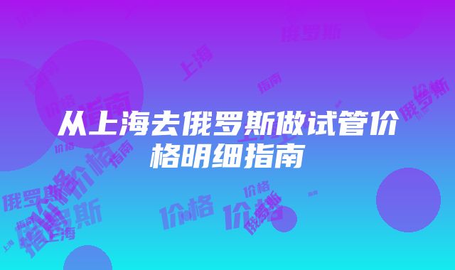 从上海去俄罗斯做试管价格明细指南