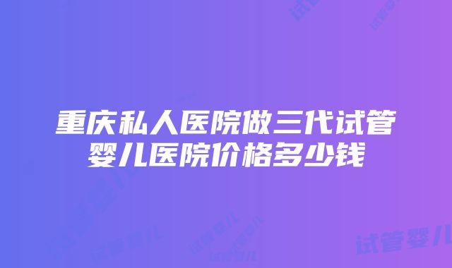 重庆私人医院做三代试管婴儿医院价格多少钱