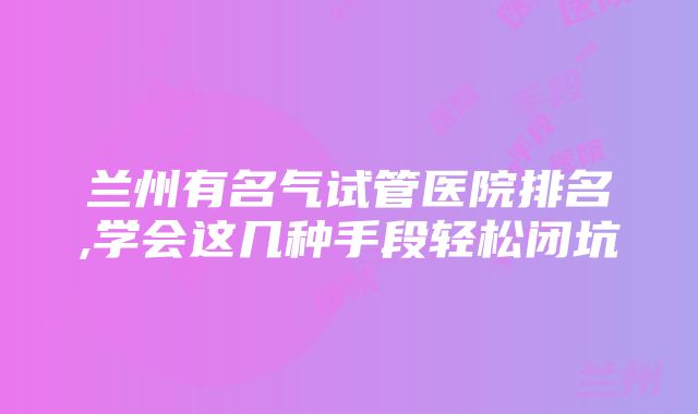 兰州有名气试管医院排名,学会这几种手段轻松闭坑