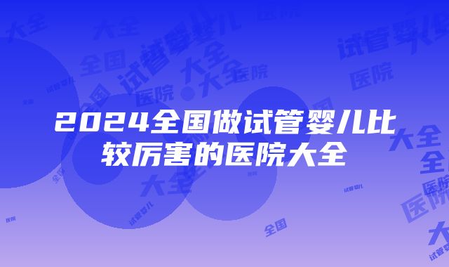 2024全国做试管婴儿比较厉害的医院大全