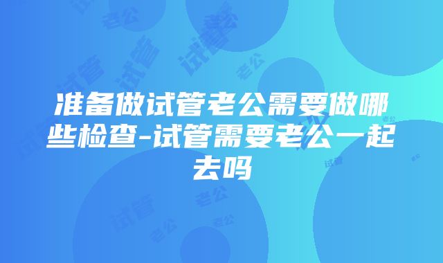 准备做试管老公需要做哪些检查-试管需要老公一起去吗