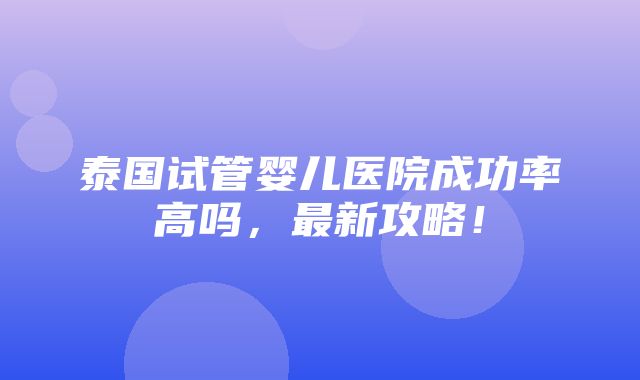 泰国试管婴儿医院成功率高吗，最新攻略！