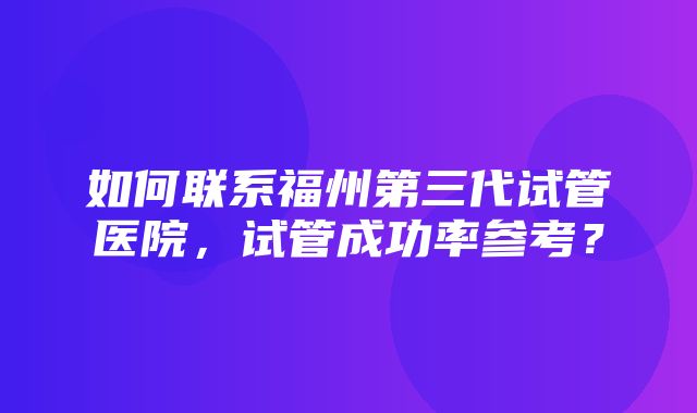 如何联系福州第三代试管医院，试管成功率参考？