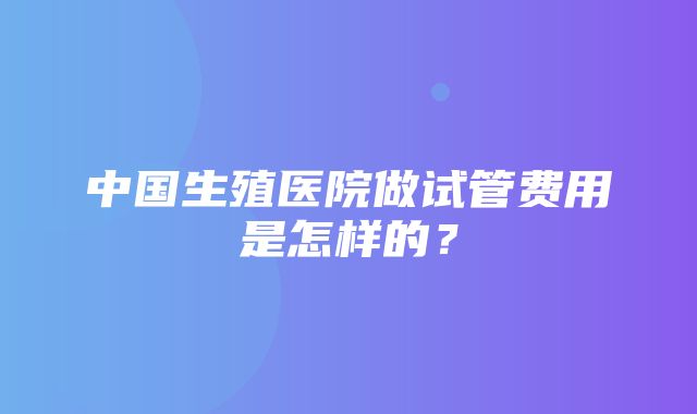 中国生殖医院做试管费用是怎样的？