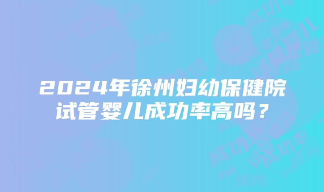 2024年徐州妇幼保健院试管婴儿成功率高吗？