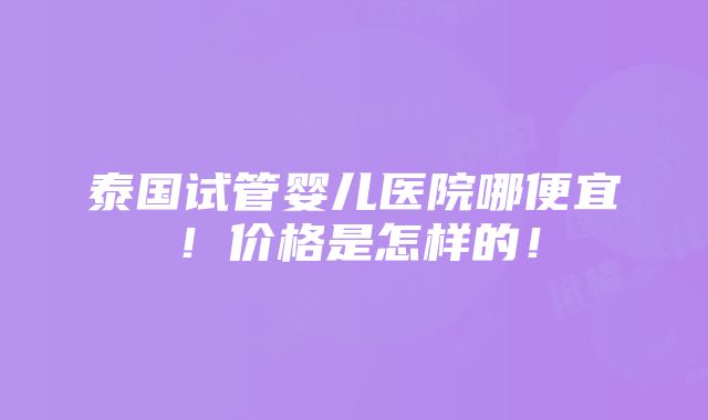 泰国试管婴儿医院哪便宜！价格是怎样的！