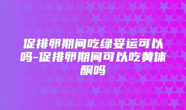 促排卵期间吃绿妥运可以吗-促排卵期间可以吃黄体酮吗