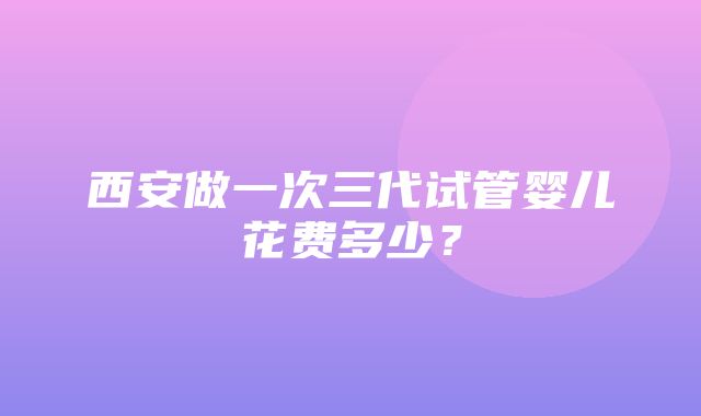 西安做一次三代试管婴儿花费多少？