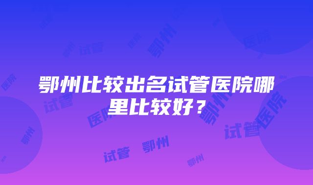 鄂州比较出名试管医院哪里比较好？