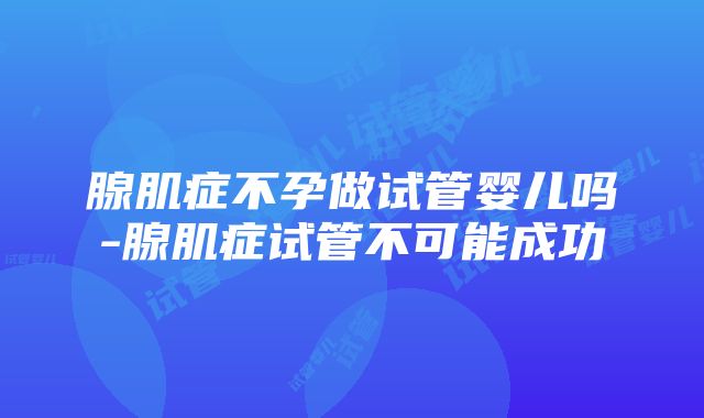 腺肌症不孕做试管婴儿吗-腺肌症试管不可能成功