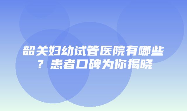 韶关妇幼试管医院有哪些？患者口碑为你揭晓