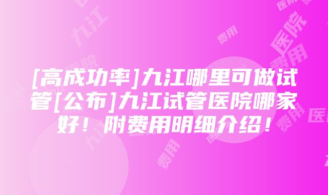 [高成功率]九江哪里可做试管[公布]九江试管医院哪家好！附费用明细介绍！