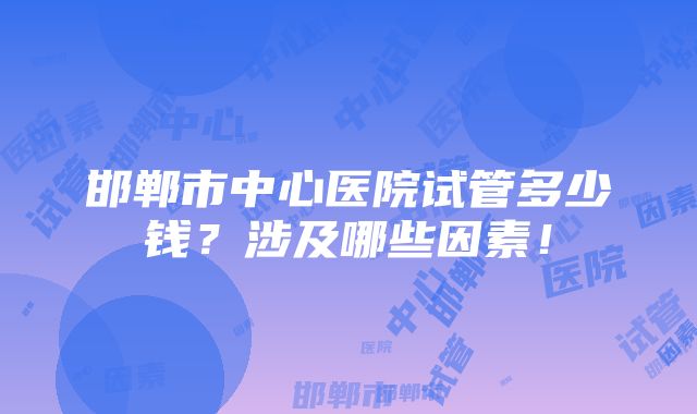 邯郸市中心医院试管多少钱？涉及哪些因素！