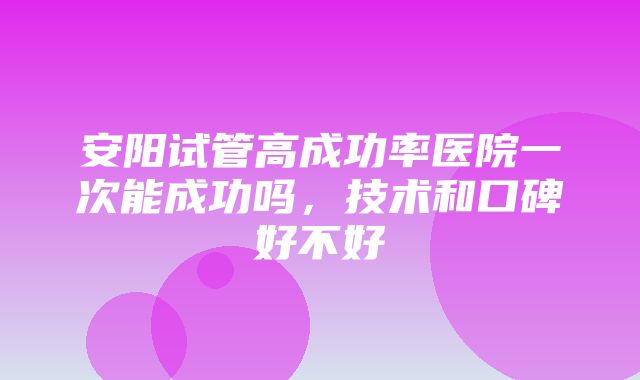 安阳试管高成功率医院一次能成功吗，技术和口碑好不好