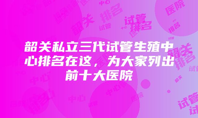 韶关私立三代试管生殖中心排名在这，为大家列出前十大医院