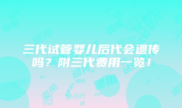 三代试管婴儿后代会遗传吗？附三代费用一览！