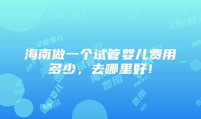 海南做一个试管婴儿费用多少，去哪里好！