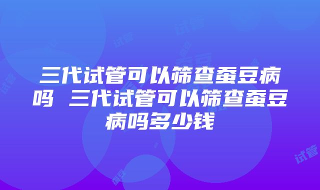 三代试管可以筛查蚕豆病吗 三代试管可以筛查蚕豆病吗多少钱