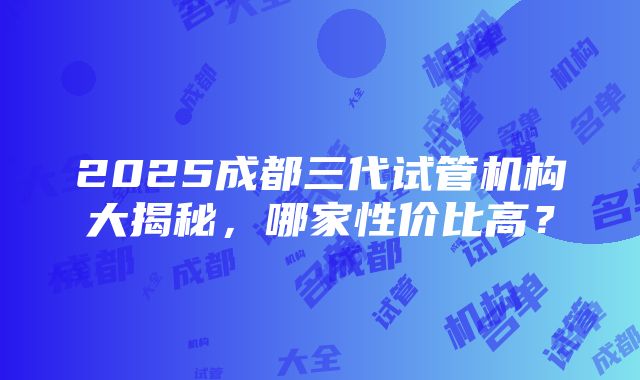 2025成都三代试管机构大揭秘，哪家性价比高？