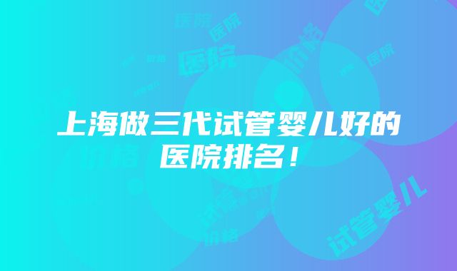 上海做三代试管婴儿好的医院排名！