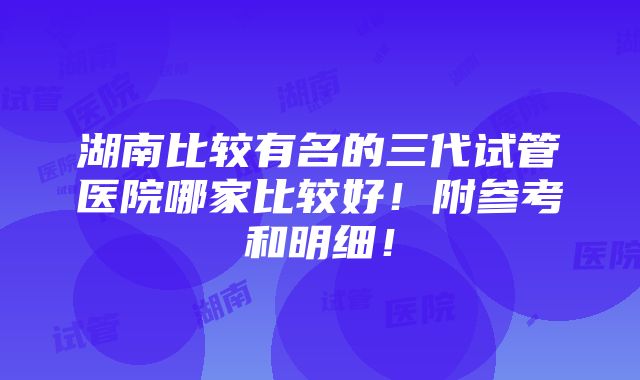 湖南比较有名的三代试管医院哪家比较好！附参考和明细！