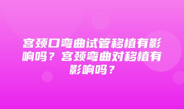 宫颈口弯曲试管移植有影响吗？宫颈弯曲对移植有影响吗？