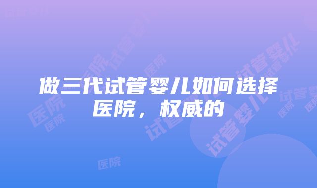 做三代试管婴儿如何选择医院，权威的