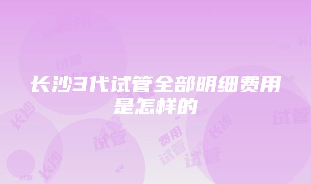 长沙3代试管全部明细费用是怎样的