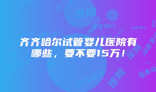 齐齐哈尔试管婴儿医院有哪些，要不要15万！