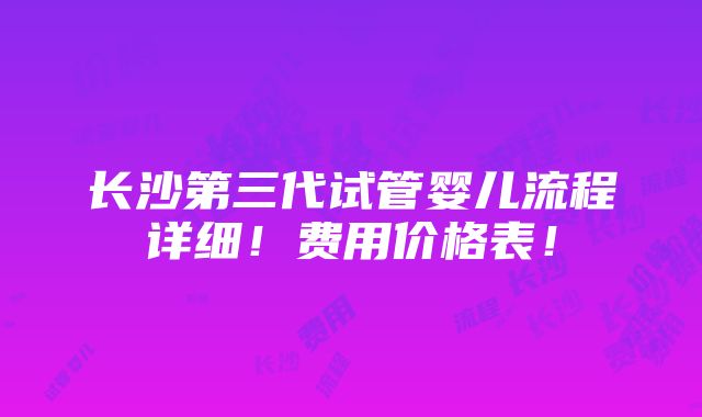 长沙第三代试管婴儿流程详细！费用价格表！