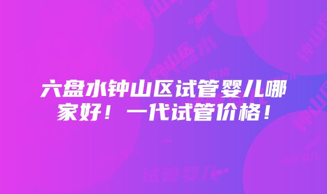 六盘水钟山区试管婴儿哪家好！一代试管价格！