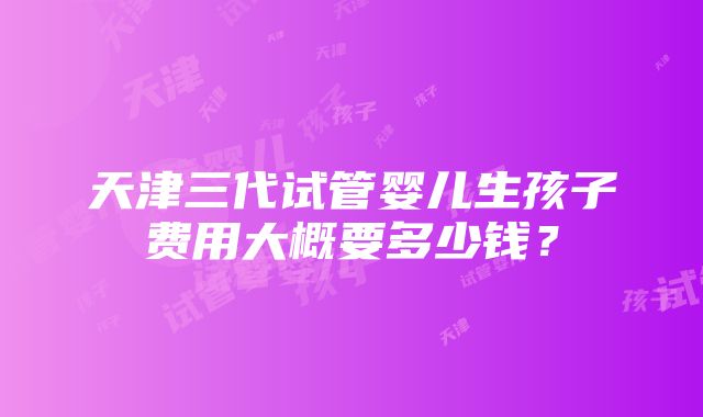 天津三代试管婴儿生孩子费用大概要多少钱？