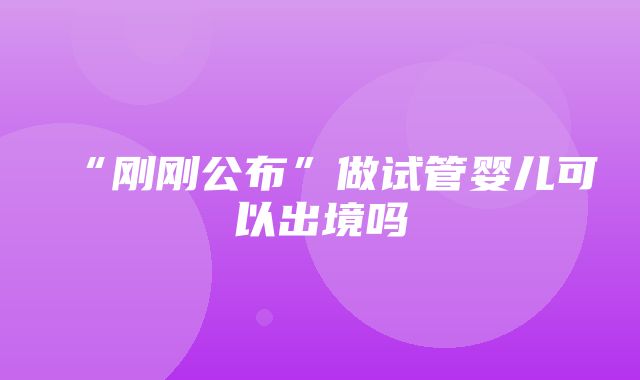 “刚刚公布”做试管婴儿可以出境吗