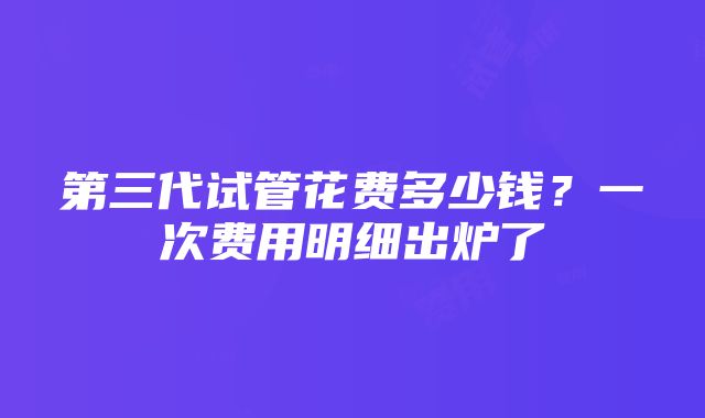 第三代试管花费多少钱？一次费用明细出炉了