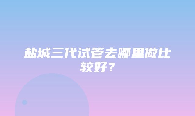 盐城三代试管去哪里做比较好？